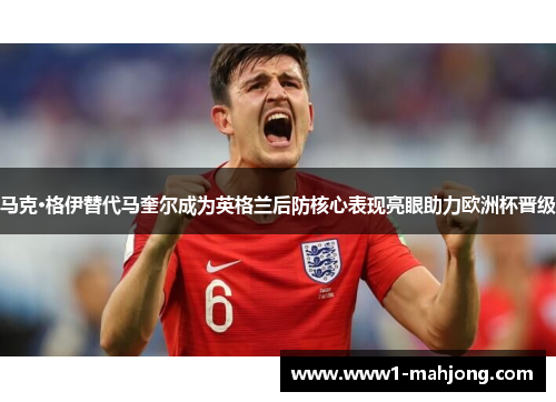 马克·格伊替代马奎尔成为英格兰后防核心表现亮眼助力欧洲杯晋级