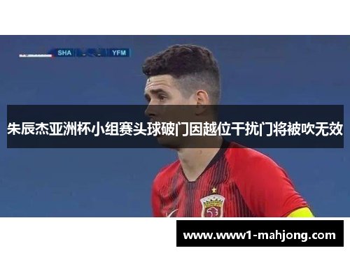 朱辰杰亚洲杯小组赛头球破门因越位干扰门将被吹无效